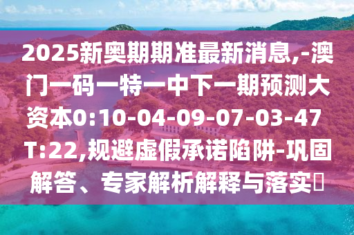 2025新奧期期準(zhǔn)最新消息,-澳門(mén)一碼一特一中下一期預(yù)測(cè)大資本0:10-04-09-07-03-47 T:22,規(guī)避虛假承諾陷阱-鞏固解答、專(zhuān)家解析解釋與落實(shí)?