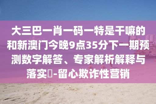 大三巴一肖一碼一特是干嘛的和新澳門今晚9點35分下一期預(yù)測數(shù)字解答、專家解析解釋與落實?-留心欺詐性營銷