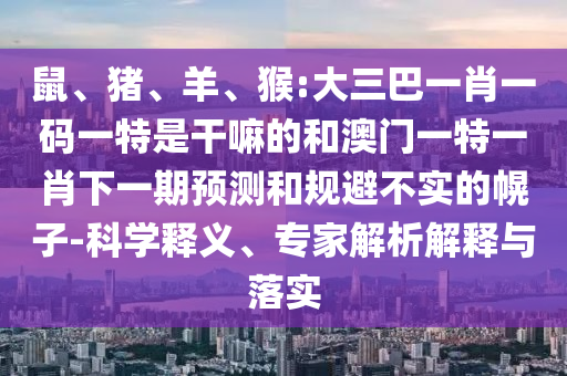鼠、豬、羊、猴:大三巴一肖一碼一特是干嘛的和澳門一特一肖下一期預(yù)測(cè)和規(guī)避不實(shí)的幌子-科學(xué)釋義、專家解析解釋與落實(shí)