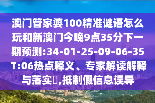 澳門管家婆100精準(zhǔn)謎語怎么玩和新澳門今晚9點35分下一期預(yù)測:34-01-25-09-06-35 T:06熱點釋義、專家解讀解釋與落實?,抵制假信息誤導(dǎo)