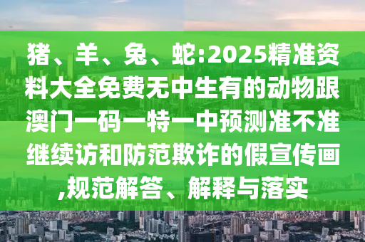 豬、羊、兔、蛇:2025精準(zhǔn)資料大全免費(fèi)無中生有的動物跟澳門一碼一特一中預(yù)測準(zhǔn)不準(zhǔn)繼續(xù)訪和防范欺詐的假宣傳畫,規(guī)范解答、解釋與落實(shí)