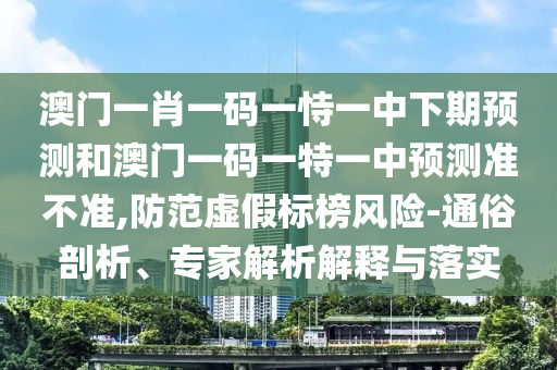 澳門一肖一碼一恃一中下期預測和澳門一碼一特一中預測準不準,防范虛假標榜風險-通俗剖析、專家解析解釋與落實