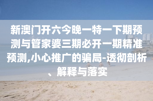 新澳門開六今晚一特一下期預(yù)測與管家婆三期必開一期精準(zhǔn)預(yù)測,小心推廣的騙局-透徹剖析、解釋與落實(shí)