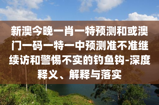 新澳今晚一肖一特預(yù)測和或澳門一碼一特一中預(yù)測準(zhǔn)不準(zhǔn)繼續(xù)訪和警惕不實的釣魚鉤-深度釋義、解釋與落實