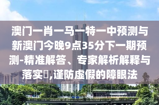澳門一肖一馬一特一中預(yù)測與新澳門今晚9點35分下一期預(yù)測-精準(zhǔn)解答、專家解析解釋與落實?,謹(jǐn)防虛假的障眼法