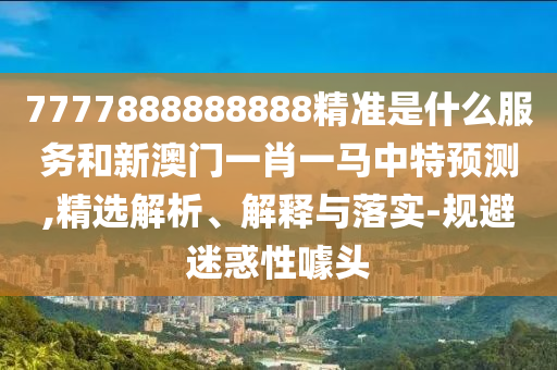 7777888888888精準是什么服務和新澳門一肖一馬中特預測,精選解析、解釋與落實-規(guī)避迷惑性噱頭