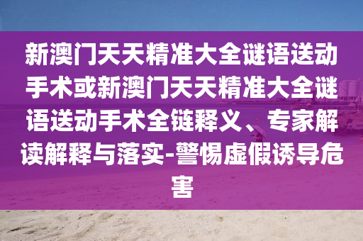 新澳門天天精準(zhǔn)大全謎語送動(dòng)手術(shù)或新澳門天天精準(zhǔn)大全謎語送動(dòng)手術(shù)全鏈釋義、專家解讀解釋與落實(shí)-警惕虛假誘導(dǎo)危害