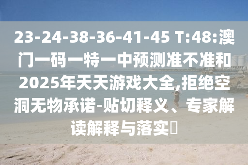 23-24-38-36-41-45 T:48:澳門(mén)一碼一特一中預(yù)測(cè)準(zhǔn)不準(zhǔn)和2025年天天游戲大全,拒絕空洞無(wú)物承諾-貼切釋義、專家解讀解釋與落實(shí)?