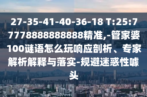 27-35-41-40-36-18 T:25:77778888888888精準,-管家婆100謎語怎么玩響應(yīng)剖析、專家解析解釋與落實-規(guī)避迷惑性噱頭