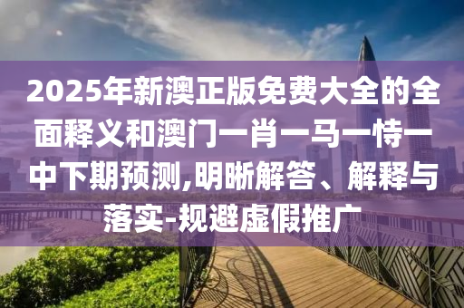 2025年新澳正版免費大全的全面釋義和澳門一肖一馬一恃一中下期預(yù)測,明晰解答、解釋與落實-規(guī)避虛假推廣