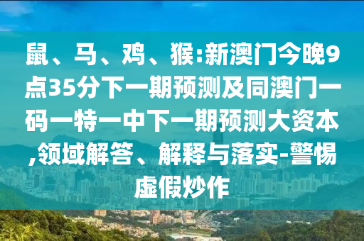 鼠、馬、雞、猴:新澳門今晚9點35分下一期預測及同澳門一碼一特一中下一期預測大資本,領(lǐng)域解答、解釋與落實-警惕虛假炒作