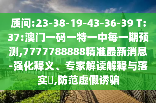 質(zhì)問(wèn):23-38-19-43-36-39 T:37:澳門一碼一特一中每一期預(yù)測(cè),7777788888精準(zhǔn)最新消息-強(qiáng)化釋義、專家解讀解釋與落實(shí)?,防范虛假誘騙