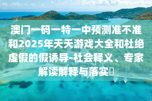 澳門一碼一特一中預(yù)測(cè)準(zhǔn)不準(zhǔn)和2025年天天游戲大全和杜絕虛假的假誘導(dǎo)-社會(huì)釋義、專家解讀解釋與落實(shí)?