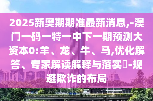 2025新奧期期準(zhǔn)最新消息,-澳門一碼一特一中下一期預(yù)測大資本0:羊、龍、牛、馬,優(yōu)化解答、專家解讀解釋與落實(shí)?-規(guī)避欺詐的布局