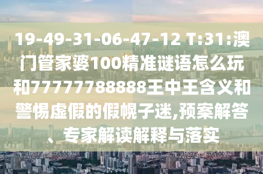 19-49-31-06-47-12 T:31:澳門管家婆100精準(zhǔn)謎語怎么玩和77777788888王中王含義和警惕虛假的假幌子迷,預(yù)案解答、專家解讀解釋與落實