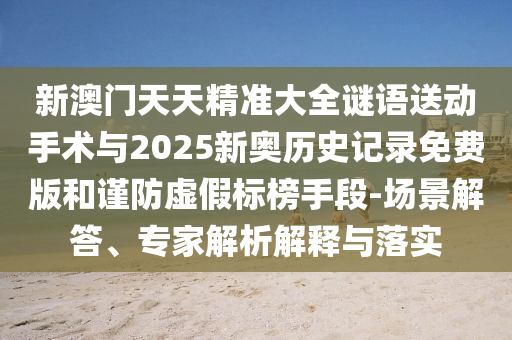 新澳門天天精準(zhǔn)大全謎語送動手術(shù)與2025新奧歷史記錄免費(fèi)版和謹(jǐn)防虛假標(biāo)榜手段-場景解答、專家解析解釋與落實