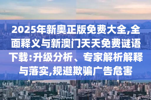 2025年新奧正版免費(fèi)大全,全面釋義與新澳門天天免費(fèi)謎語(yǔ)下載:升級(jí)分析、專家解析解釋與落實(shí),規(guī)避欺騙廣告危害
