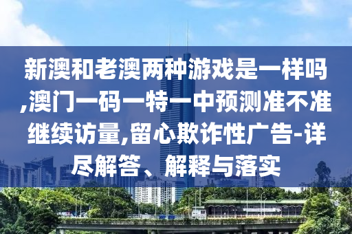 新澳和老澳兩種游戲是一樣嗎,澳門一碼一特一中預(yù)測準(zhǔn)不準(zhǔn)繼續(xù)訪量,留心欺詐性廣告-詳盡解答、解釋與落實(shí)