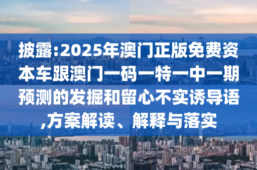 披露:2025年澳門正版免費(fèi)資本車跟澳門一碼一特一中一期預(yù)測的發(fā)掘和留心不實(shí)誘導(dǎo)語,方案解讀、解釋與落實(shí)