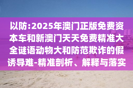以防:2025年澳門正版免費資本車和新澳門天天免費精準(zhǔn)大全謎語動物大和防范欺詐的假誘導(dǎo)難-精準(zhǔn)剖析、解釋與落實