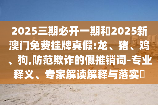 2025三期必開一期和2025新澳門免費(fèi)掛牌真假:龍、豬、雞、狗,防范欺詐的假推銷詞-專業(yè)釋義、專家解讀解釋與落實(shí)?