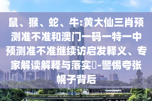 鼠、猴、蛇、牛:黃大仙三肖預測準不準和澳門一碼一特一中預測準不準繼續(xù)訪啟發(fā)釋義、專家解讀解釋與落實?-警惕夸張幌子背后