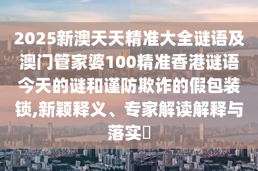 2025新澳天天精準(zhǔn)大全謎語及澳門管家婆100精準(zhǔn)香港謎語今天的謎和謹(jǐn)防欺詐的假包裝鎖,新穎釋義、專家解讀解釋與落實(shí)?