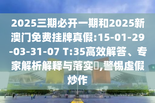 2025三期必開一期和2025新澳門免費掛牌真假:15-01-29-03-31-07 T:35高效解答、專家解析解釋與落實?,警惕虛假炒作