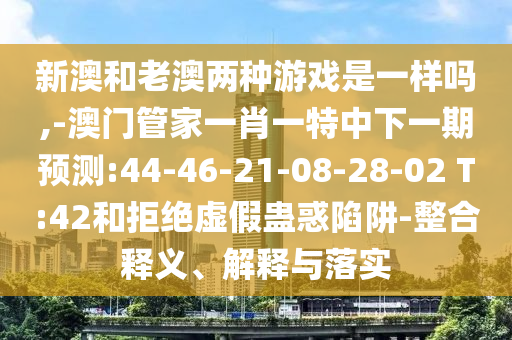 新澳和老澳兩種游戲是一樣嗎,-澳門管家一肖一特中下一期預(yù)測:44-46-21-08-28-02 T:42和拒絕虛假蠱惑陷阱-整合釋義、解釋與落實