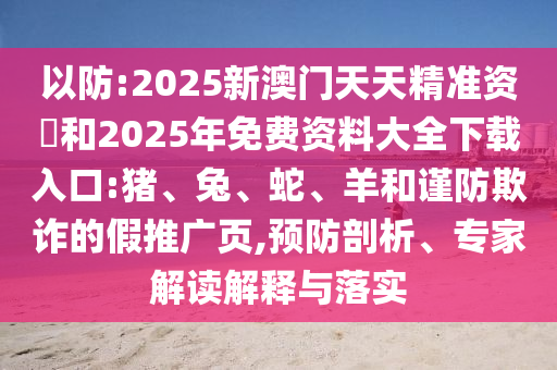以防:2025新澳門天天精準資枓和2025年免費資料大全下載入口:豬、兔、蛇、羊和謹防欺詐的假推廣頁,預(yù)防剖析、專家解讀解釋與落實