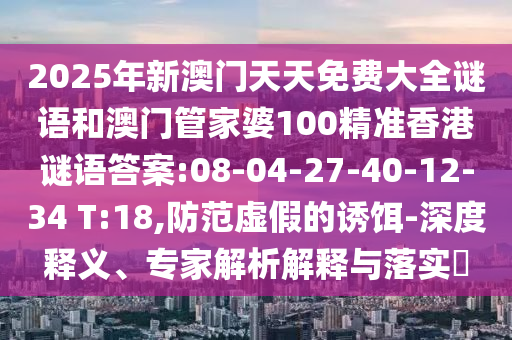 2025年新澳門(mén)天天免費(fèi)大全謎語(yǔ)和澳門(mén)管家婆100精準(zhǔn)香港謎語(yǔ)答案:08-04-27-40-12-34 T:18,防范虛假的誘餌-深度釋義、專家解析解釋與落實(shí)?