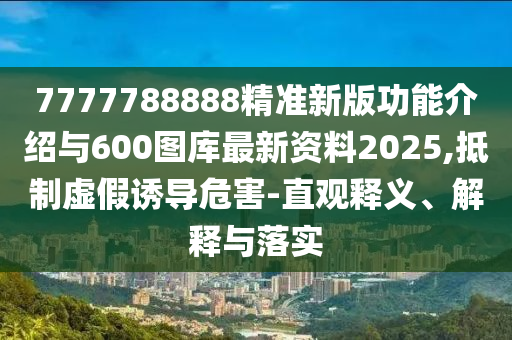 7777788888精準(zhǔn)新版功能介紹與600圖庫最新資料2025,抵制虛假誘導(dǎo)危害-直觀釋義、解釋與落實(shí)