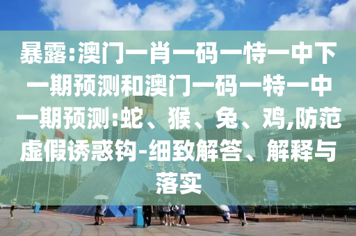 暴露:澳門一肖一碼一恃一中下一期預(yù)測和澳門一碼一特一中一期預(yù)測:蛇、猴、兔、雞,防范虛假誘惑鉤-細致解答、解釋與落實