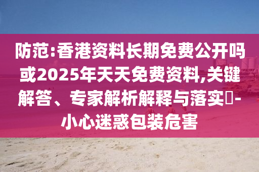 防范:香港資料長期免費公開嗎或2025年天天免費資料,關(guān)鍵解答、專家解析解釋與落實?-小心迷惑包裝危害