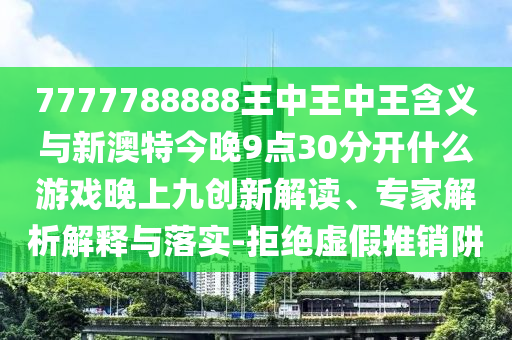 7777788888王中王中王含義與新澳特今晚9點(diǎn)30分開(kāi)什么游戲晚上九創(chuàng)新解讀、專家解析解釋與落實(shí)-拒絕虛假推銷阱