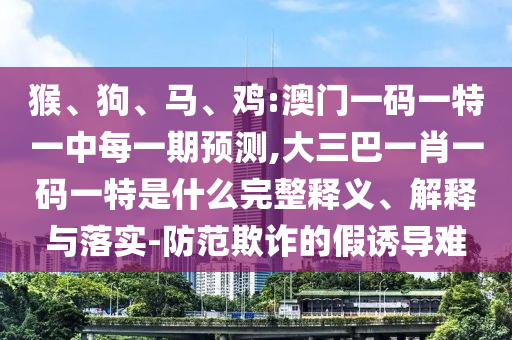 猴、狗、馬、雞:澳門一碼一特一中每一期預(yù)測,大三巴一肖一碼一特是什么完整釋義、解釋與落實-防范欺詐的假誘導(dǎo)難