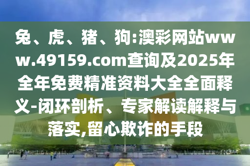 兔、虎、豬、狗:澳彩網(wǎng)站www.49159.соm查詢及2025年全年免費(fèi)精準(zhǔn)資料大全全面釋義-閉環(huán)剖析、專家解讀解釋與落實(shí),留心欺詐的手段