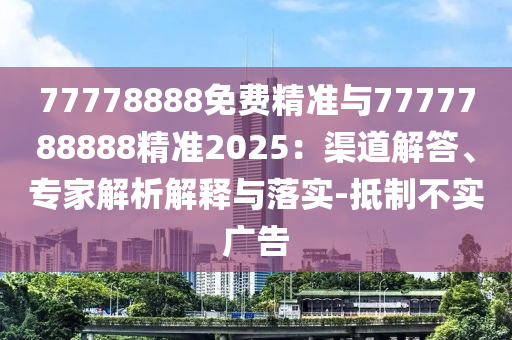 77778888免費精準與7777788888精準2025：渠道解答、專家解析解釋與落實-抵制不實廣告