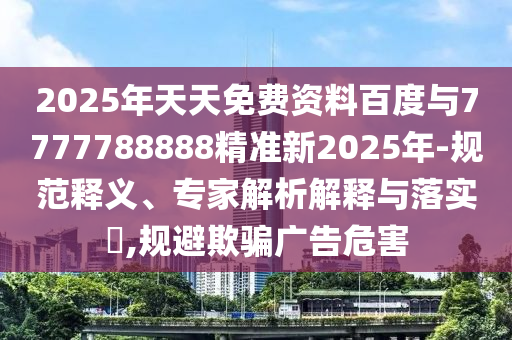 2025年天天免費(fèi)資料百度與7777788888精準(zhǔn)新2025年-規(guī)范釋義、專家解析解釋與落實(shí)?,規(guī)避欺騙廣告危害