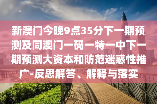 新澳門今晚9點35分下一期預測及同澳門一碼一特一中下一期預測大資本和防范迷惑性推廣-反思解答、解釋與落實