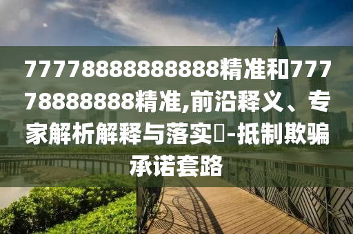77778888888888精準(zhǔn)和77778888888精準(zhǔn),前沿釋義、專家解析解釋與落實(shí)?-抵制欺騙承諾套路