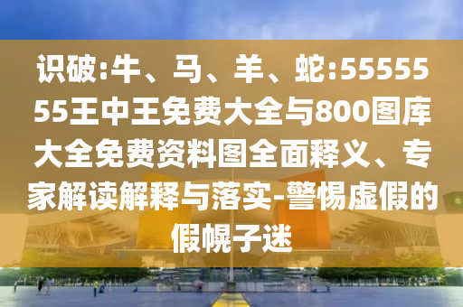 識(shí)破:牛、馬、羊、蛇:5555555王中王免費(fèi)大全與800圖庫(kù)大全免費(fèi)資料圖全面釋義、專(zhuān)家解讀解釋與落實(shí)-警惕虛假的假幌子迷