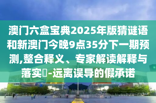 澳門六盒寶典2025年版猜謎語和新澳門今晚9點35分下一期預測,整合釋義、專家解讀解釋與落實?-遠離誤導的假承諾