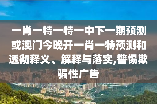 一肖一特一特一中下一期預測或澳門今晚開一肖一特預測和透徹釋義、解釋與落實,警惕欺騙性廣告