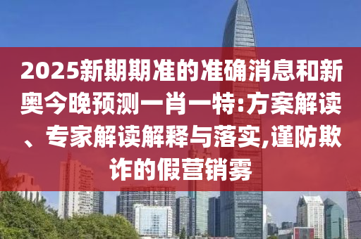 2025新期期準(zhǔn)的準(zhǔn)確消息和新奧今晚預(yù)測(cè)一肖一特:方案解讀、專家解讀解釋與落實(shí),謹(jǐn)防欺詐的假營銷霧