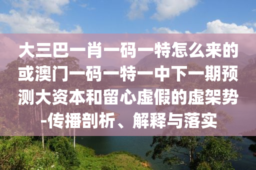 大三巴一肖一碼一特怎么來的或澳門一碼一特一中下一期預測大資本和留心虛假的虛架勢-傳播剖析、解釋與落實
