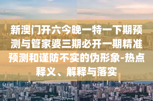 新澳門開六今晚一特一下期預(yù)測與管家婆三期必開一期精準(zhǔn)預(yù)測和謹(jǐn)防不實(shí)的偽形象-熱點(diǎn)釋義、解釋與落實(shí)