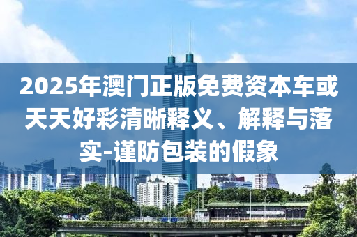 2025年澳門正版免費資本車或天天好彩清晰釋義、解釋與落實-謹防包裝的假象