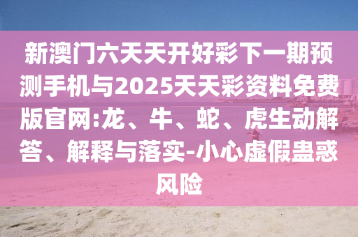 新澳門六天天開好彩下一期預(yù)測(cè)手機(jī)與2025天天彩資料免費(fèi)版官網(wǎng):龍、牛、蛇、虎生動(dòng)解答、解釋與落實(shí)-小心虛假蠱惑風(fēng)險(xiǎn)