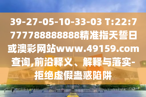 39-27-05-10-33-03 T:22:7777788888888精準指天誓日或澳彩網(wǎng)站www.49159.соm查詢,前沿釋義、解釋與落實-拒絕虛假蠱惑陷阱